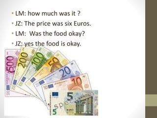• LM: how much was it ?
• JZ: The price was six Euros.
• LM: Was the food okay?
• JZ: yes the food is okay.
 