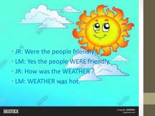 • JR: Were the people friendly?
• LM: Yes the people WERE friendly.
• JR: How was the WEATHER ?
• LM: WEATHER was hot.
 