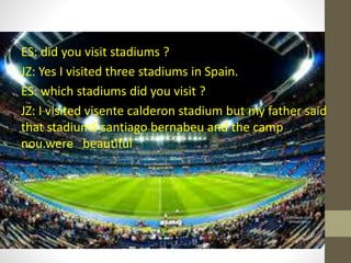ES: did you visit stadiums ?
JZ: Yes I visited three stadiums in Spain.
ES: which stadiums did you visit ?
JZ: I visited visente calderon stadium but my father said
that stadiumS santiago bernabeu and the camp
nou.were beautiful
 