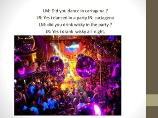 LM: Did you dance in cartagena ?
JR: Yes i danced in a party IN cartagena
LM: did you drink wisky in the party ?
JR: Yes i drank wisky all night.
 