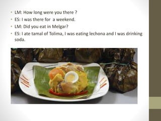 • LM: How long were you there ?
• ES: I was there for a weekend.
• LM: Did you eat in Melgar?
• ES: I ate tamal of Tolima, I was eating lechona and I was drinking
soda.
 