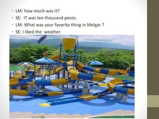 • LM: how much was it?
• SE: IT was ten thousand pesos.
• LM: What was your favorite thing in Melgar ?
• SE: I liked the weather.
 