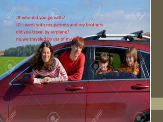 • JR:who did you go with?
• JZ: i went with my parents and my brothers
• did you travel by airplane?
• no,we traveled by car of my father
 