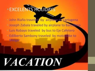 •EXCELENTS HOLIDAYS
• John Riaño traveled by airplane to Cartagena
• Joseph Zabala traveled by airplane to Barcelona
• Luis Robayo traveled by bus to Eje Cafetero
• Edilberto Sambony traveled by motorbike to
Melgar
 
