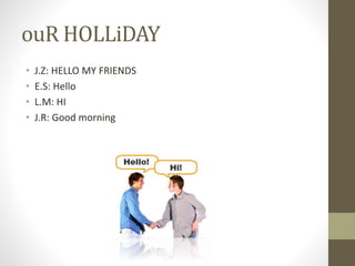 ouR HOLLiDAY
• J.Z: HELLO MY FRIENDS
• E.S: Hello
• L.M: HI
• J.R: Good morning
 