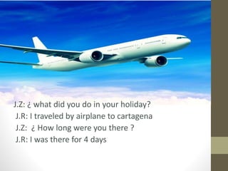 J.Z: ¿ what did you do in your holiday?
J.R: I traveled by airplane to cartagena
J.Z: ¿ How long were you there ?
J.R: I was there for 4 days
 