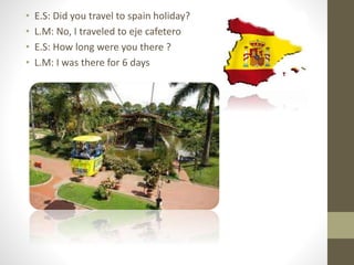 • E.S: Did you travel to spain holiday?
• L.M: No, I traveled to eje cafetero
• E.S: How long were you there ?
• L.M: I was there for 6 days
 