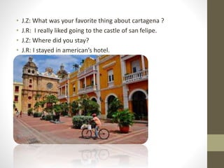 • J.Z: What was your favorite thing about cartagena ?
• J.R: I really liked going to the castle of san felipe.
• J.Z: Where did you stay?
• J.R: I stayed in american’s hotel.
 