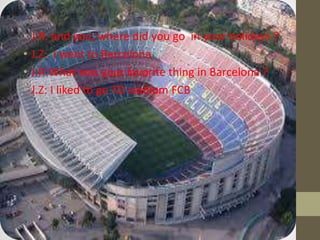 • J.R: and you, where did you go in your holidays ?
• J.Z: I went to Barcelona
• J.R:What was your favorite thing in Barcelona ?
• J.Z: I liked to go TO stadium FCB
 