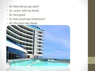 • JR: Who did you go with?
• JZ: I went with my family
• JR: Very good
• JZ: How much was hotelroom?
• JR: The price was cheap
 