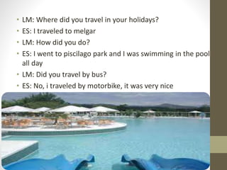 • LM: Where did you travel in your holidays?
• ES: I traveled to melgar
• LM: How did you do?
• ES: I went to piscilago park and I was swimming in the pool
all day
• LM: Did you travel by bus?
• ES: No, i traveled by motorbike, it was very nice
 