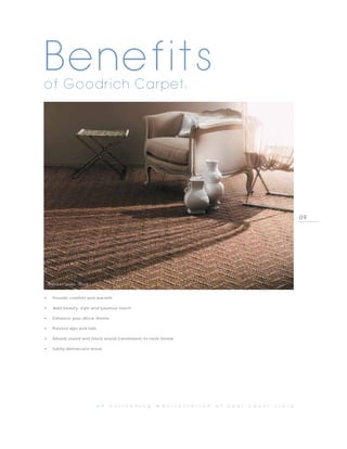 Benefits
of Goodrich Carpet:




                                                                                                                                09




    PHOTO BY TASIBEL, TRELLIS



•      Provide comfort and warmth

•      Add beauty, style and luxurious touch

•      Enhance your décor theme

•     Prevent slips and falls

•     Absorb sound and block sound transmission to room below

•     Subtly demarcate areas




                                a n   e n l i v e n i n g   m a n i f e s t a t i o n   o f   y o u r   c o v e r   s t o r y
 
