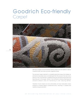 Goodrich Eco-friendly
     Carpet




10




     PHOTO BY BEAULIEU COMMERCIAL, HAPPY HOUR-BEATBOX-YOYO



                                              We have a range of environmentally friendly carpets that are treated to reduce
                                              household odors, pet odors and even cigarette smoke!


                                              This exclusive carpet treatment is a breakthrough technology that enables air
                                              pollutants to be broken down and destroyed from the source of the odor over a
                                              period of time. The treatment is applied during the manufacturing process and
                                              becomes part of the carpet. Hence, it can withstand numerous cleanings and
                                              excessive abrasion while still maintaining its odor reducing abilities.


                                              Therefore, the air indoors not only smell better, but also measurably lowers
                                              emissions of Volatile Organic Compounds (VOC), resulting in a cleaner and
                                              healthier living environment!




                             a n    e n l i v e n i n g      m a n i f e s t a t i o n   o f   y o u r   c o v e r   s t o r y
 