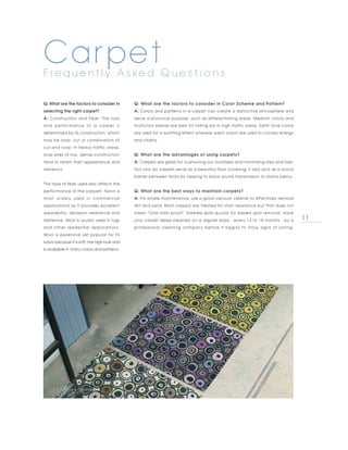 Carpet
F re q u e n t l y A s ke d Q u e s t i o n s

Q: What are the factors to consider in           Q: What are the factors to consider in Color Scheme and Pattern?
selecting the right carpet?                      A: Colors and patterns in a carpet can create a distinctive atmosphere and
A: Construction and Fiber. The look              serve a practical purpose, such as differentiating areas. Medium colors and
a n d p er f o r m a n c e o f a c ar p et i s   multicolor blends are best for hiding soil in high traffic areas. Earth tone colors
determined by its construction, which            are used for a soothing effect whereas warm colors are used to convey energy
may be loop, cut or combination of               and vitality.
cut and loop. In heavy traffic areas,
loop piles of low, dense construction            Q: What are the advantages of using carpets?
tend to retain their appearance and              A: Carpets are great for cushioning our footsteps and minimizing slips and falls.
resiliency.                                      Not only do carpets serve as a beautiful floor covering, it also acts as a sound
                                                 barrier between floors by helping to block sound transmission to rooms below.
The type of fiber used also affects the
performance of the carpzet. Nylon is             Q: What are the best ways to maintain carpets?
most widely used in commercial                   A: For simple maintenance, use a good vacuum cleaner to effectively remove
applications as it provides excellent            dirt and sand. Most carpets are treated for stain resistance but that does not
wearability, abrasion resistance and             mean "total stain proof". Address spills quickly for easiest spot removal. Have
resilience. Wool is usually used in rugs         your carpet deep-cleaned on a regular basis - every 12 to 18 months - by a            11
and other residential applications.              professional cleaning company before it begins to show signs of soiling.
Wool is expensive yet popular for its
luxury because it is soft, has high bulk and
is available in many colors and patterns.




  PHOTO BY BRINK & CAMPMAN,
  KODARI DECO 34107
 