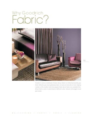 Why Goodrich

Fabric?


                                                                                                                                    13




 PHOTO BY WILMAN INTERIORS, SAVANNAH         PHOTO BY REYNALDO, NAKED TRUTH



                                           Goodrich carries a multitude of home décor fabrics to brilliantly beautify your
                                           home. Whether you need upholstery fabric to revive an old sofa or vivid, draping
                                           curtains, all the loveliest and most popular home décor fabrics are available here.
                                           All our fabrics come in a plentitude of different colors, textures and weights to suit
                                           your needs.




W A L L C O V E R I N G                I       C A R P E T            I       F A B R I C          I      F L O O R I N G
 
