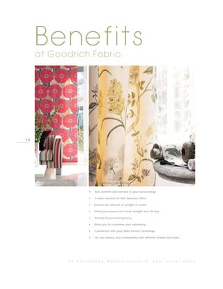 Benefits
     of Goodrich Fabric:




14




     PHOTO BY HARLEQUIN, TEMPO                     PHOTO BY SANDERSON, SUMMER TREEÅ



                                               •     Add warmth and softness to your surroundings

                                               •     Create textures for that luxurious effect

                                               •     Control the amount of sunlight in rooms

                                               •     Shield your home from harsh sunlight and UV rays

                                               •     Provide for personal privacy

                                               •     Allow you to customise your upholstery

                                               •     Coordinate with your other interior furnishings

                                               •     Let you express your individuality with different shades and hues




                                 a n   e n l i v e n i n g     m a n i f e s t a t i o n     o f   y o u r   c o v e r   s t o r y
 