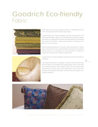 Goodrich Eco-friendly
Fabric
                                                        With Crypton Green, you get high-performance, sustainability, and the
                                                    most exciting and innovative looks in the industry.


                                                    Crypton Fabrics offer superior durability, stain and odor resistance, and
                                                    liquid impermeability. Crypton is the only system that provides complete
                                                    protection by resisting both microbial and fungal growth. By extending
                                                    the useful life of furniture, Crypton Green products contribute to the
                                                    effective use of resources.


                                                    While maintaining resistance in moisture, stains and bacteria, Crypton
                                                    Green is processed to have a minimal impact on human and ecological
                                                    health thanks to its contribution to the Leadership in Energy and
                                                    Environment and the Green Guide for Health Care.
PHOTO BY J ENNIS, CRYPTON GREEN


                                                    Goodrich offers a funky Woodgrain vinyl that has the look and feel of
                                                    real wood.
                                                                                                                                   15
                                                    These distinctive patterns of woodgrain are used in more innovative ways
                                                    than ever before. The versatility of the product allows it to be constructed
                                                    into chunky lamp bases, wall covering, carpets, tiles and a wide range
                                                    of upholstery, all made with a wood appearance. As no trees were
                                                    harmed in the making of this product, this will be the right range for eco-
                                                    friendly consumers!




PHOTO BY J ENNIS, EXOTIC COLLECTION-WOODGRAIN




PHOTO BY J ENNIS, PERFORMANCE PLUS




                         a n      e n l i v e n i n g     m a n i f e s t a t i o n   o f   y o u r    c o v e r    s t o r y
 