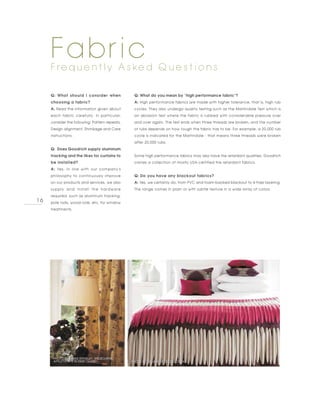 Fabric
     F re q u e n t l y A s ke d Q u e s t i o n s

     Q: What should I consider when              Q: What do you mean by “high performance fabric”?
     choosing a fabric?                          A: High performance fabrics are made with higher tolerance, that is, high rub
     A: Read the information given about         cycles. They also undergo quality testing such as the Martindale Test which is
     each fabric carefully. In particular,       an abrasion test where the fabric is rubbed with considerable pressure over
     consider the following: Pattern repeats,    and over again. The test ends when three threads are broken, and the number
     Design alignment, Shrinkage and Care        of rubs depends on how tough the fabric has to be. For example, a 20,000 rub
     instructions.                               cycle is indicated for the Martindale - that means three threads were broken
                                                 after 20,000 rubs.
     Q: Does Goodrich supply aluminum
     tracking and the likes for curtains to      Some high performance fabrics may also have fire retardant qualities. Goodrich
     be installed?                               carries a collection of mostly USA-certified fire retardant fabrics.
     A: Yes, in line with our company's
     philosophy to continuously improve          Q: Do you have any blackout fabrics?
     on our products and services, we also       A: Yes, we certainly do, from PVC and foam-backed blackout to 4-Pass layering.
     supply and install the hardware             The range comes in plain or with subtle texture in a wide array of colors.
     required, such as aluminum tracking,
16   pole rods, wood rods, etc, for window
     treatments.




      PHOTO BY JAMES BRINDLEY, MELBOURNE,
      APPLETHORPE IN DEEP CLARET                PHOTO BY WILMAN INTERIORS, OCEAN
 