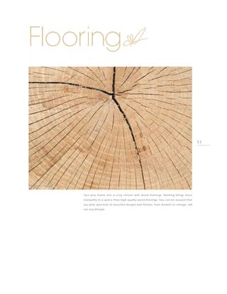 Flooring


                                                                                                       17




PHOTO BY PARADOR



                   Turn your home into a cosy retreat with wood floorings. Nothing brings more
                   tranquility to a space than high quality wood floorings. You can be assured that
                   our wide spectrum of beautiful designs and finishes, from modern to vintage, will
                   suit any lifestyle.
 
