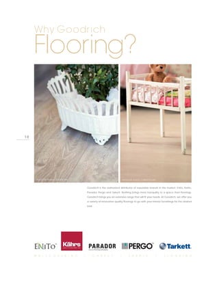 Why Goodrich

     Flooring?


18




      PHOTO BY PERGO, SEASIDE PINE                                        PHOTO BY PERGO, CHALKED OAK



                                         Goodrich is the authorized distributor of reputable brands in the market: Enito, Kahrs,
                                         Parador, Pergo and Tarkett. Nothing brings more tranquility to a space than floorings.
                                         Goodrich brings you an extensive range that will fit your needs. At Goodrich, we offer you
                                         a variety of innovative quality floorings to go with your interior furnishings for the desired
                                         look.




     W A L L C O V E R I N G         I       C A R P E T              I        F A B R I C              I     F L O O R I N G
 