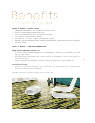 Benefits
of Goodrich Flooring:
Benefits of Goodrich Laminate Flooring
•      Toughest floorings available for both residential and commercial usage
•      Best wear, scratch and stain resistance in the market
•      Superior water resistance (state of the art technology at the joints)
•      Easy maintenance (Normal vacuum & mopping)
•      Dust-free and no toxic emission (E1 grade for formaldehyde emission)
•      More than 100 designs available for making individual creative statement, innovative surfaces (textured wood finish)
       and unique designs


Benefits of Goodrich Timber-Engineered Flooring


Ease of installation & Lower installation costs
•      No additional sanding/lacquering is required as the floors are delivered in pre-finished form, dimensionally more stable
       than solid timber flooring
•      Multi-layer construction eliminates 2/3 of natural movement. No more gapping problems! Cost Effective and
       Environmentally Friendly
•      Without compromising own wallet & the environment, able to have the look and real feel of a wood floor
                                                                                                                                  19

Environmentally Friendly
•      Wood used in the production of the floors is certified to be coming from sustainable forests (FSC) and the amount of
       wood used is lower as compared to solid timber


A variety of wood species and designs available to fulfill all design needs




    PHOTO BY PARADOR, AGTC,
    (DESIGN BY JEAN-MARIE MASSAUD)



                              a n    e n l i v e n i n g   m a n i f e s t a t i o n   o f   y o u r    c o v e r    s t o r y
 