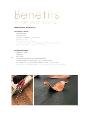 Benefits
        of Palm Wood Flooring:
        Benefits of Palm Wood Flooring


        Indoor Palm Flooring
        ·   No formaldehyde
        ·   No VOC emission
        ·   Low priced compare with other hardwoods
        ·   Even grain, no eye
        ·   Life time product due to its hardness
        ·   Installation methods: Glued down, nailed down, radiant heating and/or floating
        ·   25 years residential and 5 years commercial warranty




        Palm Wood Decking
        ·   High non-slip rated
        ·   High density
        ·   Even colours
20      ·   High strength, comparable with Chengai if not higher
        ·   Lower priced than other decking, and third of composite decking
        ·   Decking clip, easy installation, easy changeable of planks, no screws needed
        ·   3 years warranty and it applies only to a defect covering 10% or more of the installed floor




     PHOTO BY ENITO, OUTDOOR DECKING          PHOTO BY ENITO, INDOOR PALMWOOD FLOOR, ESPRESSO
 