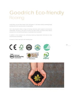 Goodrich Eco-friendly
Flooring
Living today is not just about fashion, taste and quality. It is also about ideally combining design
demands with one’s personal sense of responsibility.


That is why Goodrich offers a range of flooring collections which supports environmental
responsibility. That gives us the peace of mind to be able to offer our products which without
exception are in line with the principles of sustainable forest cultivation.


In addition, all our products are continually tested by independent institutions for their
environmental sustainability.


For peace of mind, look out for the following logos:




                                                                                                                                21




  PHOTO BY TARKETT


                           a n    e n l i v e n i n g    m a n i f e s t a t i o n      o f   y o u r   c o v e r   s t o r y
 