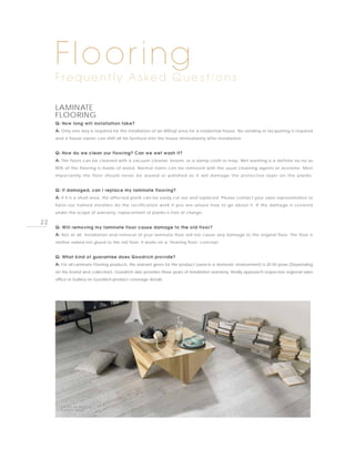 Flooring
     F re q u e n t l y A s ke d Q u e s t i o n s

     LAMINATE
     FLOORING
     Q: How long will installation take?
     A: Only one day is required for the installation of an 800sqf area for a residential house. No sanding or lacquering is required
     and a house owner can shift all his furniture into the house immediately after installation.


     Q: How do we clean our flooring? Can we wet wash it?
     A: The floors can be cleaned with a vacuum cleaner, broom, or a damp cloth or mop. Wet washing is a definite no-no as
     80% of the flooring is made of wood. Normal stains can be removed with the usual cleaning agents or acetone. Most
     importantly the floor should never be waxed or polished as it will damage the protective layer on the planks.


     Q: If damaged, can I replace my laminate flooring?
     A: If it is a small area, the affected plank can be easily cut out and replaced. Please contact your sales representative to
     have our trained installers do the rectification work if you are unsure how to go about it. If the damage is covered
     under the scope of warranty, replacement of planks is free of charge.

22
     Q: Will removing my laminate floor cause damage to the old floor?
     A: Not at all. Installation and removal of your laminate floor will not cause any damage to the original floor. The floor is
     neither nailed nor glued to the old floor. It works on a ‘floating floor’ concept.


     Q: What kind of guarantee does Goodrich provide?
     A: For all Laminate Flooring products, the warrant given for the product (used in a domestic environment) is 20-50 years (Depending
     on the brand and collection). Goodrich also provides three years of installation warranty. Kindly approach respective regional sales
     office or Gallery on Goodrich product coverage details.




        PHOTO BY TARKETT,
        PAINTED WHITE
 
