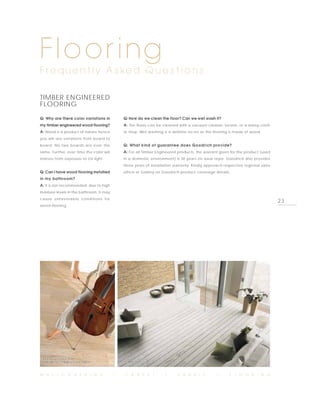Flooring
F re q u e n t l y A s ke d Q u e s t i o n s

TIMBER ENGINEERED
FLOORING
Q: Why are there color variations in           Q: How do we clean the floor? Can we wet wash it?
my timber engineered wood flooring?            A: The floors can be cleaned with a vacuum cleaner, broom, or a damp cloth
A: Wood is a product of nature hence           or mop. Wet washing is a definite no-no as the flooring is made of wood.
you will see variations from board to
board. No two boards are ever the              Q: What kind of guarantee does Goodrich provide?
same. Further, over time the color will        A: For all Timber Engineered products, the warrant given for the product (used
mature from exposure to UV light.              in a domestic environment) is 30 years on wear layer. Goodrich also provides
                                               three years of installation warranty. Kindly approach respective regional sales
Q: Can I have wood flooring installed          office or Gallery on Goodrich product coverage details.
in my bathroom?
A: It is not recommended, due to high
moisture levels in the bathroom. It may
cause unfavorable conditions for
                                                                                                                                 23
wood flooring.




  PHOTO BY PARADOR,                           PHOTO BY TARKETT,
  ENGINEERED TIMBER, OAK LIMED                OAK WINTER PLANK



W A L L C O V E R I N G                   I     C A R P E T          I      F A B R I C          I      F L O O R I N G
 