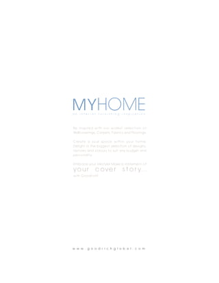 MYHOME
a n   i n t e r i o r   f u r n i s h i n g   i n s p i r a t i o n




B e i n s p i re d w i t h o u r w i d e s t s e l e c t i o n o f
Wallcoverings, Carpets, Fabrics and Floorings.

C re a t e a s o u l s p a c e w i t h i n yo u r h o m e .
Delight in the biggest selection of designs,
textures and colours to suit any budget and
personality.

Embrace your lifestyle! Make a statement of
yo u r              c ove r                   s t o r y. . .
with Goodrich!




w w w . g o o d r i c h g l o b a l . c o m
 