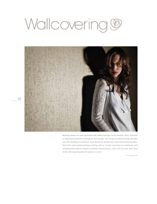 Wallcovering



02




     PHOTO BY GOODRICH GLOBAL, MYWALL FILIGRANE REFLECTIONS



                                               Nothing allows for self-expression like wallcoverings. From metallic hues, textured
                                               or intricately printed coverings to rich textiles, our range of wallcoverings will give
                                               you the flexibility to balance your aesthetic preference with functional benefits.
                                               And with each wallcovering coming with a *3-year warranty on materials and
                                               workmanship which requires minimal maintenance, you can be sure that your
                                               home will stay beautiful for years to come.
                                                                                                                        * For Singapore only
 