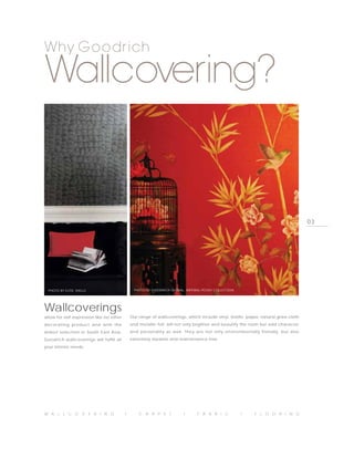 Why Goodrich

Wallcovering?


                                                                                                                                     03




  PHOTO BY ELITIS, SHELLS                      PHOTO BY GOODRICH GLOBAL, IMPERIAL PEONY COLLECTION




Wallcoverings
allow for self-expression like no other       Our range of wallcoverings, which include vinyl, textile, paper, natural grass cloth
decorating product and with the               and metallic foil, will not only brighten and beautify the room but add character
widest selection in South East Asia,          and personality as well. They are not only environmentally friendly, but also
Goodrich wallcoverings will fulfill all       extremely durable and maintenance free.
your interior needs.




W A L L C O V E R I N G                   I       C A R P E T           I      F A B R I C           I      F L O O R I N G
 