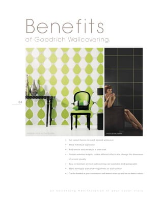 Benefits
     of Goodrich Wallcovering:




04




     PHOTO BY NONO, ALL THAT GLITTERS                                                          PHOTO BY BN, INSPIRE



                                                •   Set varied themes for each desired ambience

                                                •   Allow individual expression

                                                •   Add texture and details to a plain wall

                                                •   Provide unlimited ways to create different effects and change the dimensions

                                                    of a room visually

                                                •   Easy to maintain as most wallcoverings are washable and spongeable

                                                •   Mask damaged walls and irregularities on wall surfaces

                                                •   Can be installed at your convenience with limited clean-up and has no distinct odours




                                a n     e n l i v e n i n g   m a n i f e s t a t i o n       o f    y o u r      c o v e r   s t o r y
 