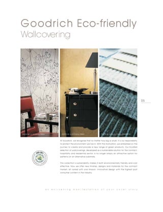 Goodrich Eco-friendly
Wallcovering




                                                                                                                                  05




PHOTO BY JJ, ECOWALL FRESH                   PHOTO BY JJ, ECOWALL FRESH                PHOTO BY HYTEX, ECOWALL WHISPERTEX



                                           At Goodrich, we recognize that no matter how big or small, it is our responsibility
                                           to protect the environment we live in. With this motivation, we embarked on the
                                           journey to create and provide a new range of green products. Our EcoWall
                                           selection of wallcoverings, developed as a sustainable solution for the contract,
                                           hospitality and residential sector, is no longer simply an attractive option for
                                           patterns on an alternative substrate.


                                           This collection’s sustainability makes it both environmentally friendly and cost
                                           effective. Now we offer new finishes, designs and materials for the contract
                                           market, all varied with one mission: Innovative design with the highest post
                                           consumer content in the industry.




                             a n   e n l i v e n i n g    m a n i f e s t a t i o n    o f   y o u r    c o v e r     s t o r y
 