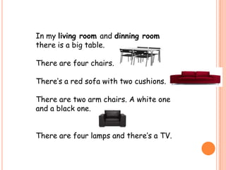 In my living room and dinning room
there is a big table.

There are four chairs.

There’s a red sofa with two cushions.

There are two arm chairs. A white one
and a black one.


There are four lamps and there’s a TV.
 