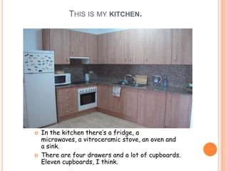 THIS IS MY KITCHEN.




   In the kitchen there’s a fridge, a
    microwaves, a vitroceramic stove, an oven and
    a sink.
   There are four drawers and a lot of cupboards.
    Eleven cupboards, I think.
 