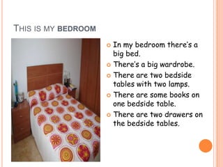 THIS IS MY BEDROOM
                      In my bedroom there’s a
                       big bed.
                      There’s a big wardrobe.

                      There are two bedside
                       tables with two lamps.
                      There are some books on
                       one bedside table.
                      There are two drawers on
                       the bedside tables.
 