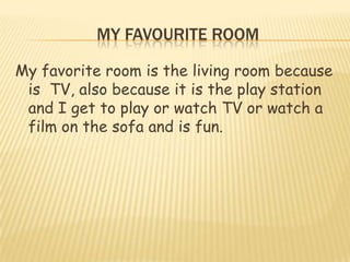 MY FAVOURITE ROOM

My favorite room is the living room because
 is TV, also because it is the play station
 and I get to play or watch TV or watch a
 film on the sofa and is fun.
 