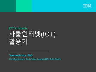 IOT in Home
사물인터넷(IOT)
활용기
Yoonseok Hur, PhD
PureApplication Tech Sales Leader/IBM Asia Pacific
 