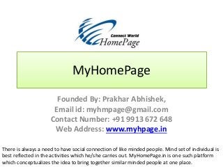 MyHomePage
Founded By: Prakhar Abhishek,
Email id: myhmpage@gmail.com
Contact Number: +91 9913 672 648
Web Address: www.myhpage.in
There is always a need to have social connection of like minded people. Mind set of individual is
best reflected in the activities which he/she carries out. MyHomePage.in is one such platform
which conceptualizes the idea to bring together similar minded people at one place.
 