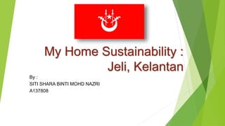 My Home Sustainability :
Jeli, Kelantan
By :
SITI SHARA BINTI MOHD NAZRI
A137808
 