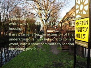HistoryColliers Wood is named after the local wood which was cleared in the 1870s, to build housing.It grew larger after the extension of the underground railway network to colliers wood, with a short commute to London becoming possible.