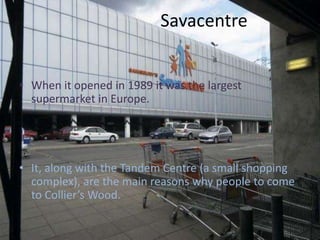 SavacentreWhen it opened in 1989 it was the largest supermarket in Europe.It, along with the Tandem Centre (a small shopping complex), are the main reasons why people to come to Collier’s Wood.