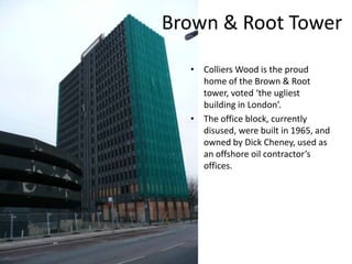 Brown & Root TowerColliers Wood is the proud home of the Brown & Root tower, voted ‘the ugliest building in London’.The office block, currently disused, were built in 1965, and owned by Dick Cheney, used as an offshore oil contractor’s offices.