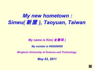 My new hometown : Sinwu( 新屋 ),  Taoyuan,  Taiwan   My name is Kim( 金慧琪 ) My number is N99200008 Minghsin University of Science and Technology   May 03, 2011 