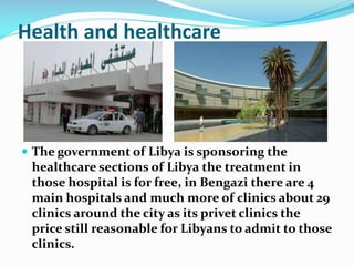 Health and healthcare

 The government of Libya is sponsoring the

healthcare sections of Libya the treatment in
those hospital is for free, in Bengazi there are 4
main hospitals and much more of clinics about 29
clinics around the city as its privet clinics the
price still reasonable for Libyans to admit to those
clinics.

 