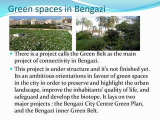 Green spaces in Bengazi

 There is a project calls the Green Belt as the main

project of connectivity in Bengazi.
 This project is under structure and it’s not finished yet.
Its an ambitious orientations in favour of green spaces
in the city in order to preserve and highlight the urban
landscape, improve the inhabitants’ quality of life, and
safeguard and develop the biotope. It lays on two
major projects : the Bengazi City Centre Green Plan,
and the Bengazi inner Green Belt.

 