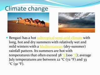 Climate change

 Bengazi has a hot subtropical semi-arid climate with

long, hot and dry summers with relatively wet and
mild winters with a Mediterranean (dry-summer)
rainfall pattern. Its summers are hot with
temperatures that often exceed 38 °C(100 °F); average
July temperatures are between 22 °C (72 °F) and 33
°C (91 °F).

 