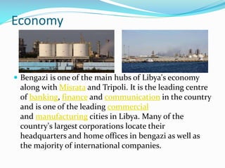 Economy

 Bengazi is one of the main hubs of Libya's economy

along with Misrata and Tripoli. It is the leading centre
of banking, finance and communication in the country
and is one of the leading commercial
and manufacturing cities in Libya. Many of the
country's largest corporations locate their
headquarters and home offices in bengazi as well as
the majority of international companies.

 