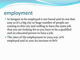 employment
 In bengazi to be employed is not hared and its not that

easy as it’s a big city so huge number of people are
coming to this city and welling to have the same job
that you are looking for so you have to be a qualified
and an educated person to have a job.
 The rates of the employment in 2004 was 70%
employed and in 2010 its increase to 81%

 